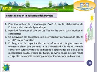 Logros reales en la aplicación del proyecto


1. Permitió aplicar la metodología P.A.C.I.E en la elaboración de
   Entornos Virtuales de Aprendizaje
2. Permitió fomentar el uso de Las Tics en las aulas para motivar el
   aprendizaje
3. Se incluyeron las Tecnologías de información y comunicación (TIC´S)
   en el Proceso Educativo
4. El Programa de capacitación de interformación fungió como un
   elemento clave que permitió a la Universidad Alfa de Guatemala
   contar con tutores virtuales calificados y acreditados en el uso de la
   metodología PACIE, creada por FATLA, convirtiéndose de este modo
   en agentes de cambio para implementar innovaciones educativas.

                                                                            10
 
