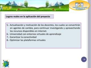 Logros reales en la aplicación del proyecto


5.- Actualización y motivación de los docentes, los cuales se convertirán
    en agentes de cambio, para continuar investigando y aprovechando
    los recursos disponibles en internet.
6.- Universidad con entornos virtuales de aprendizaje
7.- Garantizar la conectividad
8.- Optimizar las plataformas virtuales




                                                                            11
 