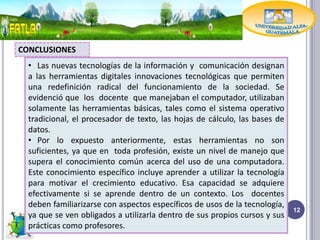 CONCLUSIONES
  • Las nuevas tecnologías de la información y comunicación designan
  a las herramientas digitales innovaciones tecnológicas que permiten
  una redefinición radical del funcionamiento de la sociedad. Se
  evidenció que los docente que manejaban el computador, utilizaban
  solamente las herramientas básicas, tales como el sistema operativo
  tradicional, el procesador de texto, las hojas de cálculo, las bases de
  datos.
  • Por lo expuesto anteriormente, estas herramientas no son
  suficientes, ya que en toda profesión, existe un nivel de manejo que
  supera el conocimiento común acerca del uso de una computadora.
  Este conocimiento específico incluye aprender a utilizar la tecnología
  para motivar el crecimiento educativo. Esa capacidad se adquiere
  efectivamente si se aprende dentro de un contexto. Los docentes
  deben familiarizarse con aspectos específicos de usos de la tecnología,
                                                                            12
  ya que se ven obligados a utilizarla dentro de sus propios cursos y sus
  prácticas como profesores.
 