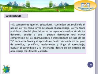CONCLUSIONES


   • Es conveniente que los educadores continúen desarrollando el
   uso de las TICS como forma de apoyar el aprendizaje, la enseñanza
   y el desarrollo del plan del curso, incluyendo la evaluación de los
   docentes, debido a que            podrán demostrar una mayor
   comprensión de las oportunidades e implicaciones del uso de las
   TIC en la enseñanza y el aprendizaje dentro del contexto del plan
   de estudios; planificar, implementar y dirigir el aprendizaje;
   evaluar el aprendizaje y la enseñanza dentro de un entorno de
   aprendizaje más flexible y abierto.



                                                                         13
 