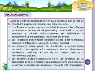 RECOMENDACIONES

  Luego de emitir las conclusiones y en base al análisis que se hizo de
 los resultados surgieron las siguientes recomendaciones:
 1. Los Docentes deben usar una variedad de recursos tecnológicos
     para mejorar su efectividad personal y profesional, a su vez,
     actualizar y adquirir voluntariamente sus habilidades y
     conocimientos para acompasar los nuevos desarrollos.
 2. Los docentes deben tener suficiente acceso a las tecnologías
     digitales y a Internet en los salones de clase, escuelas.
 3. Los docentes deben poseer las habilidades y conocimientos
     necesarios para ayudar a los alumnos a alcanzar altos niveles
     académicos mediante el uso de los nuevos recursos y
     herramientas digitales.
 4. Los docentes deben especializarse en el uso educativo de las
     tecnologías de la información y comunicación como un medio para       14
     desarrollar sus habilidades basadas en el uso de estas tecnologías.
 