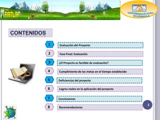 1   Evaluación del Proyecto

2   Fase Final: Evaluación

3   ¿El Proyecto es factible de evaluación?

4   Cumplimiento de las metas en el tiempo establecido

5   Deficiencias del proyecto

6   Logros reales en la aplicación del proyecto


7   Conclusiones
                                                         3
8   Recomendaciones
 