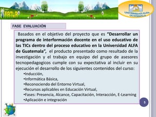 Basados en el objetivo del proyecto que es “Desarrollar un
programa de interformación docente en el uso educativo de
las TICs dentro del proceso educativo en la Universidad ALFA
de Guatemala”, el producto presentado como resultado de la
investigación y el trabajo en equipo del grupo de asesores
tecnopedagogicos cumple con su expectativa al incluir en su
ejecución el desarrollo de los siguientes contenidos del curso:
    •Inducción,
    •Informática Básica,
    •Reconociendo del Entorno Virtual,
    •Recursos aplicables en Educación Virtual,
    •Fases: Presencia, Alcance, Capacitación, Interacción, E-Learning
    •Aplicación e integración
                                                                        5
 