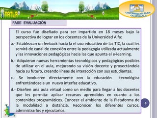 El curso fue diseñado para ser impartido en 18 meses bajo la
   perspectiva de lograr en los docentes de la Universidad Alfa:
a.- Establezcan un feeback hacia la el uso educativo de las TIC, la cual les
   servirá de canal de conexión entre la pedagogía utilizada actualmente
   y las innovaciones pedagógicas hacia las que apunta el e-learning.
b.- Adquieran nuevas herramientas tecnológicos y pedagógicos posibles
   de utilizar en el aula, mejorando su visión docente y proyectándola
   hacia su futuro, creando líneas de interacción con sus estudiantes.
c.- Se involucren directamente con la educación                tecnológica
   enfrentándose a un nuevo interfaz educativo.
d.- Diseñen una aula virtual como un medio para llegar a los docentes
   que les permita: aplicar recursos aprendidos en cuanto a los
   contenidos programáticos. Conocer el ambiente de la Plataforma de
                                                                               6
   la modalidad a distancia. Reconocer los diferentes cursos,
   administrarlos y ejecutarlos.
 