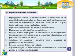 ¿El Proyecto es factible de evaluación?

1.   El proyecto es factible , puesto que cumple las expectativas de las
     necesidades diagnosticadas, por lo que permitirá que los docentes
     adquieran los conocimientos necesarios acerca de las TIC para
     iniciar su trabajo virtual en el aula de clases
2.   Aspiración de capacitar a los docentes de Guatemala
3.   El programa permitirá unificar conocimientos
4.   De igual manera, el programa de interformación docente permitirá
     intercomunicar a los miembros de la comunidad educativa con una
     plataforma de educación virtual
5.   Asimismo, el programa              permitirá generar procesos de
     globalización del aprendizaje.
6.   Generar procesos de inter-aprendizaje
7.   Capacidad de gestión de los directivos de la Universidad para hacer
                                                                           7
     posible la realización del proyecto.
 