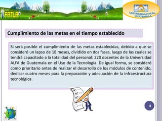 Cumplimiento de las metas en el tiempo establecido

 Si será posible el cumplimiento de las metas establecidas, debido a que se
 consideró un lapso de 18 meses, dividido en dos fases, luego de las cuales se
 tendrá capacitado a la totalidad del personal: 220 docentes de la Universidad
 ALFA de Guatemala en el Uso de la Tecnología. De igual forma, se consideró
 como prioritario antes de realizar el desarrollo de los módulos de contenido,
 dedicar cuatro meses para la preparación y adecuación de la infraestructura
 tecnológica.




                                                                            8
 