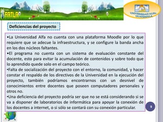 Deficiencias del proyecto

•La Universidad Alfa no cuenta con una plataforma Moodle por lo que
requiere que se adecue la infraestructura, y se configure la banda ancha
en los dos núcleos faltantes.
•El programa no cuenta con un sistema de evaluación constante del
docente, esto para evitar la acumulación de contenidos y sobre todo que
lo aprendido quede solo en el campo teórico.
•Falta de socialización del proyecto con el entorno, la comunidad, y hacer
constar el respaldo de los directivos de la Universidad en la ejecución del
proyecto, también podríamos encontrarnos con un desnivel de
conocimientos entre docentes que poseen computadores personales y
otros no.
•Una deficiencia del proyecto podría ser que no se está considerando si se
va a disponer de laboratorios de informática para apoyar la conexión de
los docentes a internet, o si sólo se contará con su conexión particular.     9
 