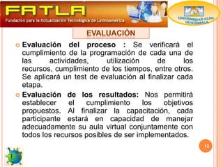  Evaluación del proceso : Se verificará el
  cumplimiento de la programación de cada una de
  las      actividades,     utilización     de       los
  recursos, cumplimiento de los tiempos, entre otros.
  Se aplicará un test de evaluación al finalizar cada
  etapa.
 Evaluación de los resultados: Nos permitirá
  establecer     el   cumplimiento      los   objetivos
  propuestos. Al finalizar la capacitación, cada
  participante estará en capacidad de manejar
  adecuadamente su aula virtual conjuntamente con
  todos los recursos posibles de ser implementados.
                                                           12
 
