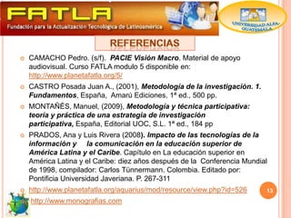    CAMACHO Pedro. (s/f). PACIE Visión Macro. Material de apoyo
    audiovisual. Curso FATLA modulo 5 disponible en:
    http://www.planetafatla.org/5/
   CASTRO Posada Juan A., (2001), Metodología de la investigación. 1.
    Fundamentos, España, Amarú Ediciones, 1ª ed., 500 pp.
   MONTAÑÉS, Manuel, (2009), Metodología y técnica participativa:
    teoría y práctica de una estrategia de investigación
    participativa, España, Editorial UOC, S.L. 1ª ed., 184 pp
   PRADOS, Ana y Luis Rivera (2008). Impacto de las tecnologías de la
    información y la comunicación en la educación superior de
    América Latina y el Caribe. Capítulo en La educación superior en
    América Latina y el Caribe: diez años después de la Conferencia Mundial
    de 1998, compilador: Carlos Tünnermann. Colombia. Editado por:
    Pontificia Universidad Javeriana. P. 267-311
   http://www.planetafatla.org/aquarius/mod/resource/view.php?id=526     13
   http://www.monografias.com
 