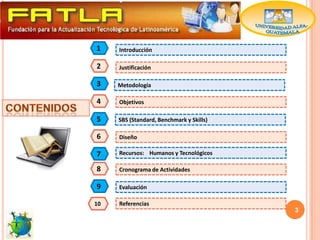 1    Introducción

2    Justificación

3    Metodología

4    Objetivos

5    SBS (Standard, Benchmark y Skills)

6    Diseño

7    Recursos: Humanos y Tecnológicos

8    Cronograma de Actividades

9    Evaluación

10   Referencias
                                          3
 