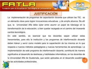 La implementación de programas de capacitación docente que utilicen las TIC, es
un elemento clave para lograr innovaciones educativas y de amplio alcance. De allí
que, la     Universidad Alfa debe optar entre asumir un papel de liderazgo en la
transformación de la educación, o bien quedar rezagada en el camino del incesante
cambio tecnológico.
En   este     sentido,   es   esencial   que   los   docentes   sepan   utilizar   estas
herramientas, para ello la institución y los programas de interformación docente
deben liderar y servir como modelo para la capacitación de los mismos en lo que
respecta a nuevos métodos pedagógicos y nuevas herramientas de aprendizaje. La
implementación de este programa de interformación docente, contribuirá de manera
significativa al desarrollo de destrezas y habilidades informáticas, en los docentes de
la Universidad Alfa de Guatemala, que serán aplicadas en el desarrollo académico
                                                                                       5
de las actividades profesionales.
 