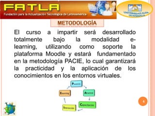 El curso a impartir será desarrollado
totalmente    bajo    la    modalidad     e-
learning, utilizando como soporte la
plataforma Moodle y estará fundamentado
en la metodología PACIE, lo cual garantizará
la practicidad y la aplicación de los
conocimientos en los entornos virtuales.



                                               6
 