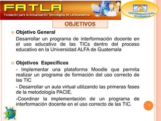    Objetivo General
    Desarrollar un programa de interformación docente en
    el uso educativo de las TICs dentro del proceso
    educativo en la Universidad ALFA de Guatemala

   Objetivos Específicos
    - Implementar una plataforma Moodle que permita
    realizar un programa de formación del uso correcto de
    las TIC
    - Desarrollar un aula virtual utilizando las primeras fases
    de la metodología PACIE.
    -Coordinar la implementación de un programa de
    interformación docente en el uso correcto de las TIC.         7
 