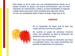 Esta etapa va de la mano con una interdependencia donde ya el
equipo muestra un apoyo, una buena comunicación, hay una libre
expresión de sentimientos e ideas y se tiene flexibilidad al negociar
o elegir ideas para tener como resultado final algo bien hecho.
Ya una vez completada estas 4 fases se llega a algo que es la:


                                          SINERGIA


                        Es la capacidad de lograr que el todo sea
                        mayor que las suma de sus partes.
                        Es cuando un grupo de personas funciona
                        como una totalidad; es decir la Alineación de
                        esfuerzos para con la meta.
                        Para que haya sinergia es necesario que haya
                        un propósito común, una visión compartida que
                        permita complementar los esfuerzos.
 