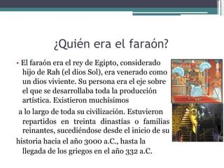 ¿Quién era el faraón?  •   El faraón era el rey de Egipto, considerado hijo de Rah (el dios Sol), era venerado como un dios viviente. Su persona era el eje sobre el que se desarrollaba toda la producción artística. Existieron muchísimos  a lo largo de toda su civilización. Estuvieron  repartidos en treinta dinastías o familias reinantes, sucediéndose desde el inicio de su  historia hacia el año 3000 a.C., hasta la  llegada de los griegos en el año 332 a.C.  