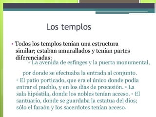 Los templos  •   Todos los templos tenían una estructura similar; estaban amurallados y tenían partes diferenciadas:  ▫  La avenida de esfinges y la puerta monumental,  por donde se efectuaba la entrada al conjunto.  ▫  El patio porticado, que era el único donde podía entrar el pueblo, y en los días de procesión. ▫ La sala hipóstila, donde los nobles tenían acceso. ▫ El santuario, donde se guardaba la estatua del dios; sólo el faraón y los sacerdotes tenían acceso.  
