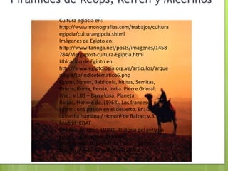 Pirámides de Kéops, Kefrén y Micerinos  Cultura egipcia en: http://www.monografias.com/trabajos/culturaegipcia/culturaegipcia.shtml Imágenes de Egipto en: http://www.taringa.net/posts/imagenes/1458784/Mergapost-cultura-Egipcia.html Ubicación de Egipto en: http://www.egiptologia.org.ve/articulos/arqueologia/to/indicetematico6.php Egipto, Sumer, Babilonia, hititas, Semitas, Grecia, Roma, Persia, India. Pierre Grimal; (Vol.) v.l.03 – Barcelona: Planeta. Balzac, Honoré de. (1968). Los franceses en Egipto: una pasión en el desierto. En: la comedia humana / Honoré de Balzac; v.3. Madrid: EDAF Pirenne, Jacques. (1980). Historia del antiguo Egipto. –Barcelona: Océano. Wilson, John A. (1953). La cultura Egipcia. México: fondo de cultura económica. 