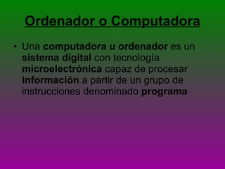 Ordenador o Computadora Una  computadora u ordenador  es un  sistema digital  con tecnología  microelectrónica  capaz de procesar  información  a partir de un grupo de instrucciones denominado  programa 