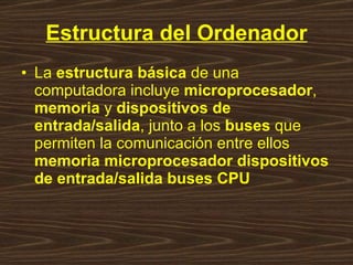 Estructura del Ordenador La  estructura básica  de una computadora incluye  microprocesador ,  memoria  y  dispositivos de entrada/salida , junto a los  buses  que permiten la comunicación entre ellos  memoria microprocesador dispositivos de entrada/salida buses CPU 