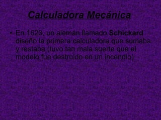 Calculadora Mecánica   En 1623, un alemán llamado  Schickard  diseño la primera calculadora que sumaba y restaba (tuvo tan mala suerte que el modelo fue destruido en un incendio)  