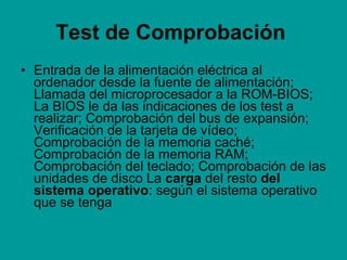 Test de Comprobación   Entrada de la alimentación eléctrica al ordenador desde la fuente de alimentación; Llamada del microprocesador a la ROM-BIOS; La BIOS le da las indicaciones de los test a realizar; Comprobación del bus de expansión; Verificación de la tarjeta de vídeo; Comprobación de la memoria caché; Comprobación de la memoria RAM; Comprobación del teclado; Comprobación de las unidades de disco La  carga  del resto  del sistema operativo : según el sistema operativo que se tenga 