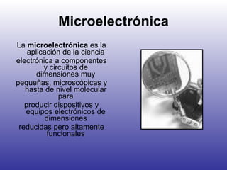 Microelectrónica La  microelectrónica  es la aplicación de la ciencia electrónica a componentes y circuitos de dimensiones muy pequeñas, microscópicas y hasta de nivel molecular para producir dispositivos y equipos electrónicos de dimensiones reducidas pero altamente funcionales 
