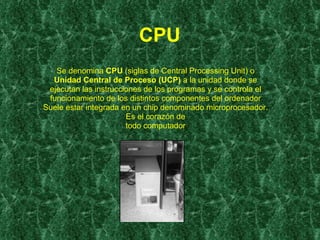 CPU   Se denomina  CPU  (siglas de Central Processing Unit) o Unidad Central de Proceso (UCP)  a la unidad donde se ejecutan las instrucciones de los programas y se controla el funcionamiento de los distintos componentes del ordenador Suele estar integrada en un chip denominado microprocesador. Es el corazón de todo computador 