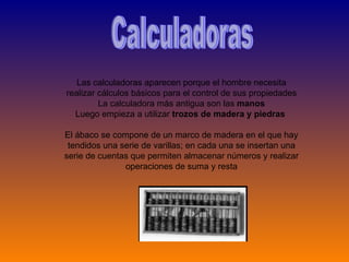 Calculadoras Las calculadoras aparecen porque el hombre necesita realizar cálculos básicos para el control de sus propiedades La calculadora más antigua son las  manos Luego empieza a utilizar  trozos de madera y piedras  El ábaco se compone de un marco de madera en el que hay tendidos una serie de varillas; en cada una se insertan una serie de cuentas que permiten almacenar números y realizar operaciones de suma y resta 