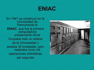 ENIAC En 1947 se construyó en la Universidad de Pennylvania la ENIAC , que fue la primera computadora propiamente dicha Ocupaba todo un sótano de la Universidad y pesaba 30 toneladas, pero realizaba cinco mil operaciones aritméticas por segundo 