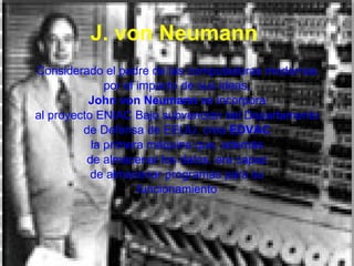 J. von Neumann   Considerado el padre de las computadoras modernas por el impacto de sus ideas, John von Neumann  se incorpora al proyecto ENIAC Bajo subvención del Departamento de Defensa de EEUU, crea  EDVAC la primera máquina que, además de almacenar los datos, era capaz de almacenar programas para su funcionamiento 