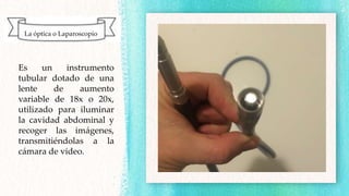 Es un instrumento
tubular dotado de una
lente de aumento
variable de 18x o 20x,
utilizado para iluminar
la cavidad abdominal y
recoger las imágenes,
transmitiéndolas a la
cámara de video.
La óptica o Laparoscopio
 