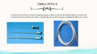 FIBRA OPTICA
La fuente de luz fría se conecta al laparoscopio u óptica a través de la fibra óptica, la cual es un
conductor de luz de fibra de vidrio, constituido por un haz de gran cantidad de fibras de vidrio.
 