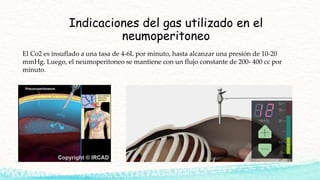 Indicaciones del gas utilizado en el
neumoperitoneo
El Co2 es insuflado a una tasa de 4-6L por minuto, hasta alcanzar una presión de 10-20
mmHg. Luego, el neumoperitoneo se mantiene con un flujo constante de 200- 400 cc por
minuto.
 