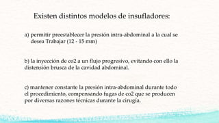 Existen distintos modelos de insufladores:
a) permitir preestablecer la presión intra-abdominal a la cual se
desea Trabajar (12 - 15 mm)
b) la inyección de co2 a un flujo progresivo, evitando con ello la
distensión brusca de la cavidad abdominal.
c) mantener constante la presión intra-abdominal durante todo
el procedimiento, compensando fugas de co2 que se producen
por diversas razones técnicas durante la cirugía.
 