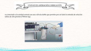 UNIDAD DE ASPIRACIÓN E IRRIGACIÓN
va conectado a la unidad central con una válvula doble que permite por un lado la entrada de solución
salina de alta presión (750mm hg).
 
