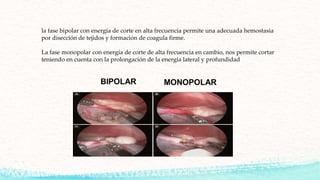 la fase bipolar con energía de corte en alta frecuencia permite una adecuada hemostasia
por disección de tejidos y formación de coagula firme.
La fase monopolar con energía de corte de alta frecuencia en cambio, nos permite cortar
teniendo en cuenta con la prolongación de la energía lateral y profundidad
 