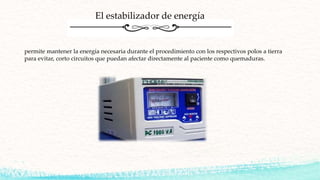 permite mantener la energía necesaria durante el procedimiento con los respectivos polos a tierra
para evitar, corto circuitos que puedan afectar directamente al paciente como quemaduras.
El estabilizador de energía
 