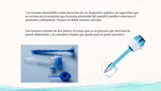 Los trocares desechables están provistos de un dispositivo plástico de seguridad que
se acciona en el momento que la punta piramidal del mandril metálico atraviesa el
peritoneo cubriéndola. Poseen un doble sistema valvular.
Los trocares constan de dos partes: el trocar que es un punzón que atraviesa la
pared abdominal, y la camiseta o funda que queda para la parte operativa
 