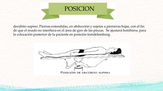 POSICION
decúbito supino. Piernas extendidas, en abducción y sujetas a pierneras bajas, con el fin
de que el muslo no interfiera en el área de giro de las pinzas. Se ajustará hombrera, para
la colocación posterior de la paciente en posición trendelemburg.
 