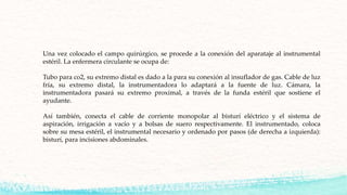 Una vez colocado el campo quirúrgico, se procede a la conexión del aparataje al instrumental
estéril. La enfermera circulante se ocupa de:
Tubo para co2, su extremo distal es dado a la para su conexión al insuflador de gas. Cable de luz
fría, su extremo distal, la instrumentadora lo adaptará a la fuente de luz. Cámara, la
instrumentadora pasará su extremo proximal, a través de la funda estéril que sostiene el
ayudante.
Así también, conecta el cable de corriente monopolar al bisturí eléctrico y el sistema de
aspiración, irrigación a vacío y a bolsas de suero respectivamente. El instrumentado, coloca
sobre su mesa estéril, el instrumental necesario y ordenado por pasos (de derecha a izquierda):
bisturí, para incisiones abdominales.
 
