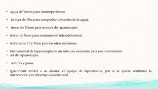 • aguja de Verres para neumoperitoneo
• jeringa de 10cc para comprobar ubicación de la aguja.
• trocar de 10mm para entrada de laparoscopio.
• trócar de 5mm para instrumental intraabdominal.
• trócares de 10 y 5mm para las otras incisiones.
• instrumental de laparoscopia de un solo uso, necesario para esa intervención.
• set de laparoscopia.
• suturas y gasas.
• igualmente tendrá a su alcance el equipo de laparotomía, por si se quiere continuar la
intervención por abordaje convencional.
 