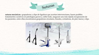 suturas mecánicas : grapadoras y clips de ligadura que acortan intervenciones, hacen posibles
tratamientos curativos en patologías graves y, sobre todo, aseguran una más rápida recuperación de
los pacientes. entre ellas encontramos grapadoras circulares, lineales, cortadoras, de piel, fascia y clips.
 