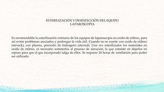 Es recomendable la esterilización rutinaria de los equipos de laparoscopia en oxido de etileno, para
así evitar problemas asociados y prolongar la vida útil. Cuando no se cuente con oxido de etileno
(stevack), con plasma, peróxido de hidrogeno (sterrad). Una vez esterilizados los materiales en
oxido de etileno, es necesario someterlos al proceso de aireación, la que consiste en dejarlos en
reposo para que el gas incorporado salga de ellos. Se requiere 24 horas de ventilación para poder
ser utilizado.
ESTERILIZACIÓN Y DESINFECCIÓN DEL EQUIPO
LAPAROSCOPIA
 
