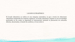 El lavado ultrasónico se realiza en una máquina automática, la que a través de vibraciones
ultrasónicas desprende las materias orgánicas. el lavado ultrasónico requiere el uso de bandejas
perforadas en las cuales se depositará el instrumental, teniendo la precaución de colocarlas
abiertas, desarmadas, evitando las sombras y el roce entre sí.
LAVADO ULTRASÓNICO:
 
