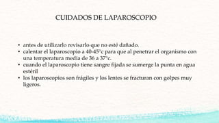 CUIDADOS DE LAPAROSCOPIO
• antes de utilizarlo revisarlo que no esté dañado.
• calentar el laparoscopio a 40-45°c para que al penetrar el organismo con
una temperatura media de 36 a 37°c.
• cuando el laparoscopio tiene sangre fijada se sumerge la punta en agua
estéril
• los laparoscopios son frágiles y los lentes se fracturan con golpes muy
ligeros.
 