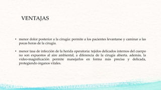 VENTAJAS
• menor dolor posterior a la cirugía: permite a los pacientes levantarse y caminar a las
pocas horas de la cirugía.
• menor tasa de infección de la herida operatoria: tejidos delicados internos del cuerpo
no son expuestos al aire ambiental, a diferencia de la cirugía abierta. además, la
video-magnificación permite manejarlos en forma más precisa y delicada,
protegiendo órganos vitales.
 