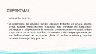 DESVENTAJAS
• costo de los equipos.
• entrenamiento del cirujano: incluso cirujanos brillantes en cirugía abierta,
deben realizar entrenamientos especiales para transferir sus habilidades
quirúrgicas a la laparoscopía. la necesidad de entrenamiento especial se debe
a que dejan un territorio familiar tridimensional del campo operatorio por
uno bidimensional de un monitor plano. el cambio es crítico y requiere
entrenamiento especial y práctica.
 