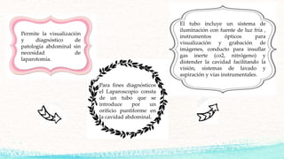 Permite la visualización
y diagnóstico de
patología abdominal sin
necesidad de
laparotomía.
El tubo incluye un sistema de
iluminación con fuente de luz fría ,
instrumentos ópticos para
visualización y grabación de
imágenes, conducto para insuflar
gas inerte (co2, nitrógeno) y
distender la cavidad facilitando la
visión, sistemas de lavado y
aspiración y vías instrumentales.
Para fines diagnósticos
el Laparoscopio consta
de un tubo que se
introduce por un
orificio puntiforme en
la cavidad abdominal.
 