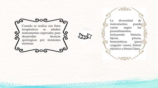 Cuando se realiza con fines
terapéuticos se añaden
instrumentos especiales para
desarrollar técnicas
quirúrgicas por incisiones
mínimas
La diversidad de
instrumentos puede
variar según los
procedimientos,
incluyendo bisturís,
tijeras, pinzas,
hemostáticas (para
coagular vasos), bisturí
eléctrico o bisturí láser.
 