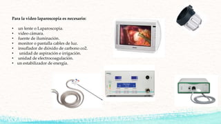 Para la video laparoscopia es necesario:
• un lente o Laparoscopia.
• video cámara.
• fuente de iluminación.
• monitor o pantalla cables de luz.
• insuflador de dióxido de carbono co2.
• unidad de aspiración e irrigación.
• unidad de electrocoagulación.
• un estabilizador de energía.
 